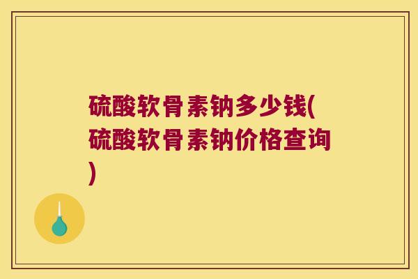 硫酸软骨素钠多少钱(硫酸软骨素钠价格查询) 硫酸软骨素钠多少钱(硫酸软骨素钠价格查询)