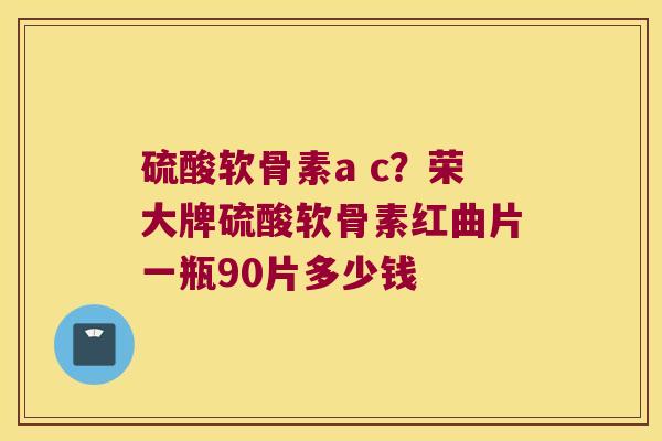硫酸软骨素a c？荣大牌硫酸软骨素红曲片一瓶90片多少钱