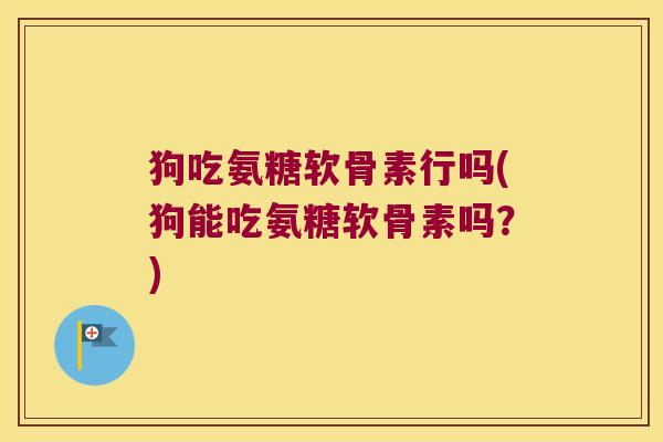 狗吃氨糖软骨素行吗(狗能吃氨糖软骨素吗？)