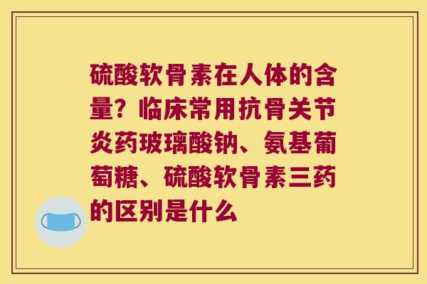硫酸软骨素在人体的含量？临床常用抗骨药玻璃酸钠、氨基葡萄糖、硫酸软骨素三药的区别是什么