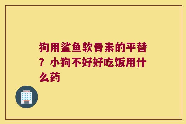 狗用鲨鱼软骨素的平替?小狗不好好吃饭用什么药 狗用鲨鱼软骨素的平替?小狗不好好吃饭用什么药