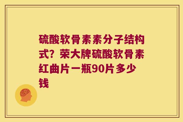 硫酸软骨素素分子结构式？荣大牌硫酸软骨素红曲片一瓶90片多少钱