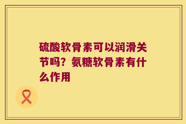 硫酸软骨素可以润滑关节吗？氨糖软骨素有什么作用