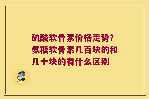 硫酸软骨素价格走势？氨糖软骨素几百块的和几十块的有什么区别