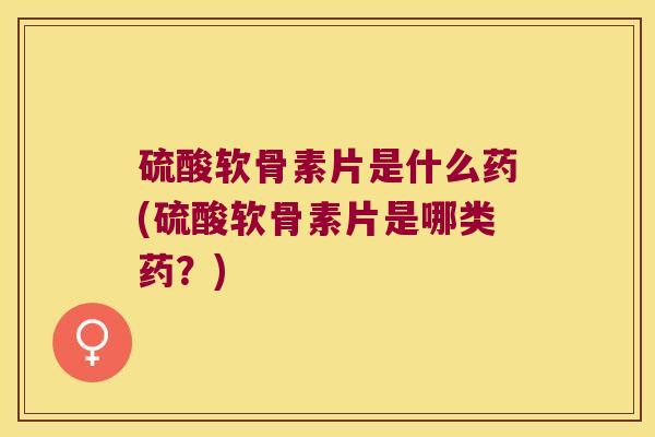 硫酸软骨素片是什么药(硫酸软骨素片是哪类药？)