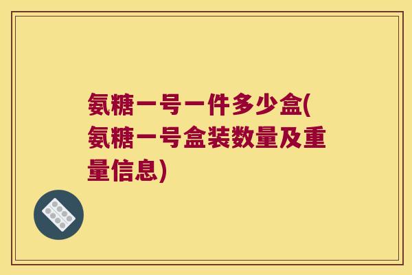 氨糖一号一件多少盒(氨糖一号盒装数量及重量信息)