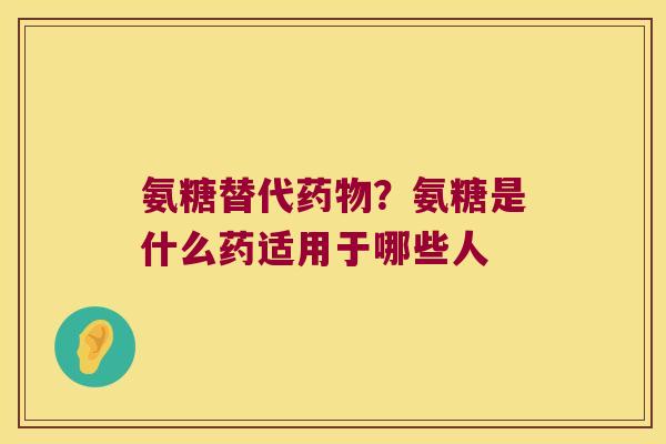 氨糖替代？氨糖是什么药适用于哪些人