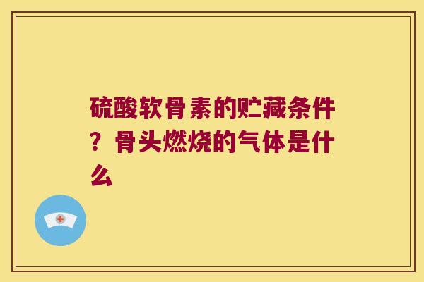 硫酸软骨素的贮藏条件？骨头燃烧的气体是什么