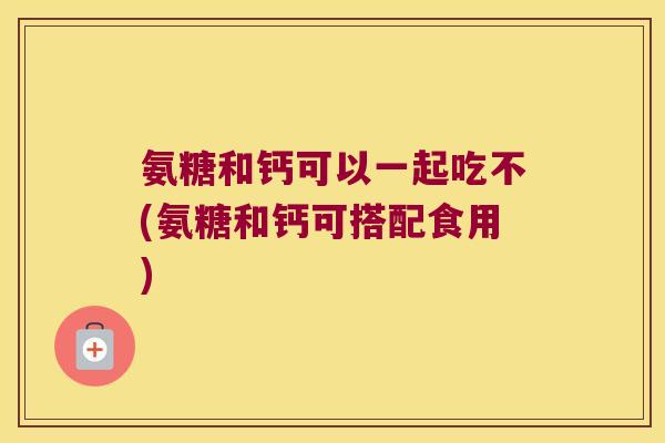氨糖和钙可以一起吃不(氨糖和钙可搭配食用)