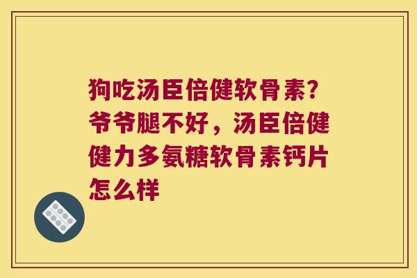 狗吃汤臣倍健软骨素？爷爷腿不好，汤臣倍健健力多氨糖软骨素钙片怎么样