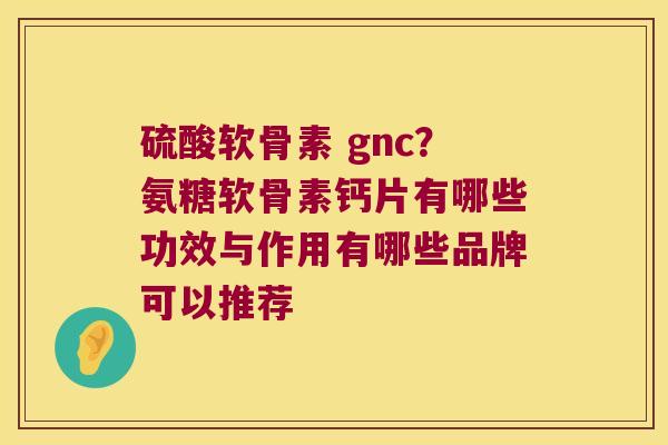 硫酸软骨素 gnc?氨糖软骨素钙片有哪些功效与作用有哪些品牌可以推荐 硫酸软骨素 gnc?氨糖软骨素钙片有哪些功效与作用有哪些品牌可以推荐