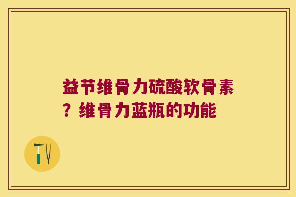 益节维骨力硫酸软骨素?维骨力蓝瓶的功能 益节维骨力硫酸软骨素?维骨力蓝瓶的功能