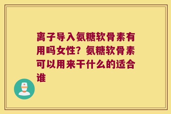 离子导入氨糖软骨素有用吗女性？氨糖软骨素可以用来干什么的适合谁
