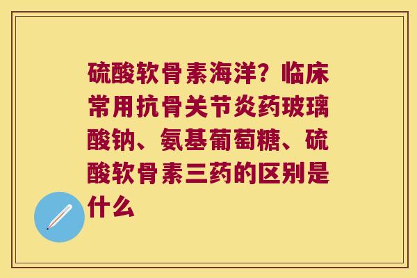 硫酸软骨素海洋？临床常用抗骨药玻璃酸钠、氨基葡萄糖、硫酸软骨素三药的区别是什么