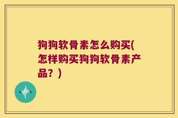 狗狗软骨素怎么购买(怎样购买狗狗软骨素产品？)