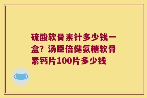 硫酸软骨素针多少钱一盒？汤臣倍健氨糖软骨素钙片100片多少钱