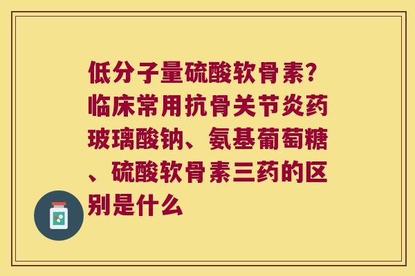 低分子量硫酸软骨素？临床常用抗骨药玻璃酸钠、氨基葡萄糖、硫酸软骨素三药的区别是什么