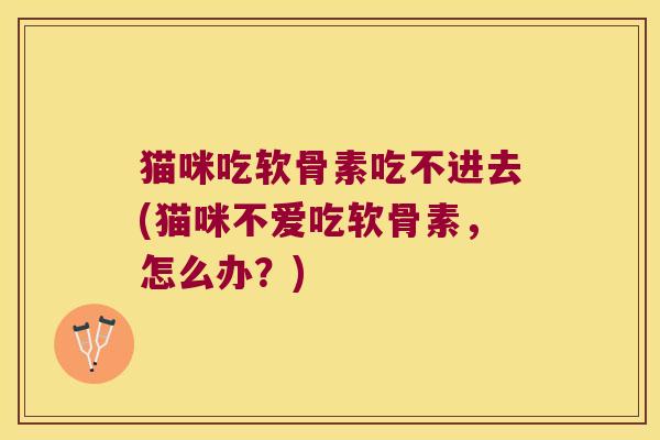 猫咪吃软骨素吃不进去(猫咪不爱吃软骨素，怎么办？)