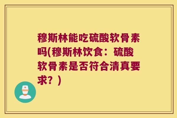 穆斯林能吃硫酸软骨素吗(穆斯林饮食：硫酸软骨素是否符合清真要求？)