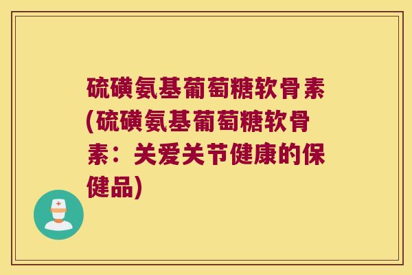 硫磺氨基葡萄糖软骨素(硫磺氨基葡萄糖软骨素:关爱关节健康的保健品) 硫磺氨基葡萄糖软骨素(硫磺氨基葡萄糖软骨素:关爱关节健康的保健品)