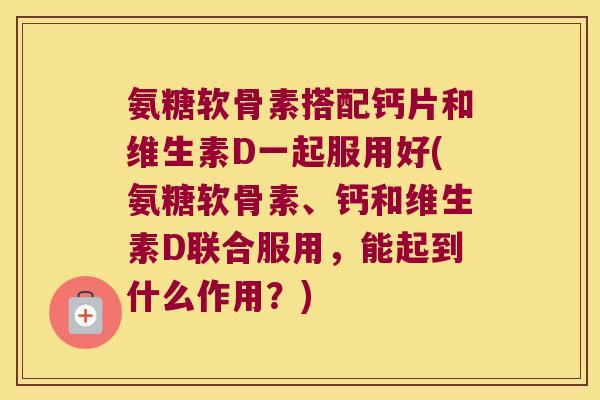 氨糖软骨素搭配钙片和维生素D一起服用好(氨糖软骨素、钙和维生素D联合服用，能起到什么作用？)