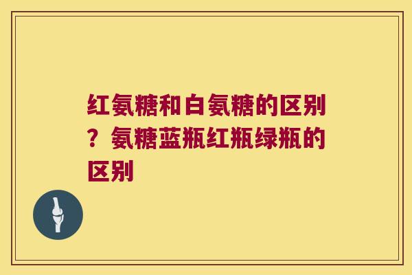 红氨糖和白氨糖的区别？氨糖蓝瓶红瓶绿瓶的区别