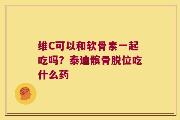 维C可以和软骨素一起吃吗?泰迪髌骨脱位吃什么药 维C可以和软骨素一起吃吗?泰迪髌骨脱位吃什么药