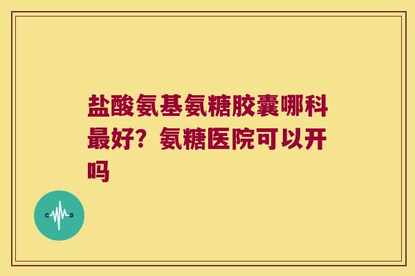 盐酸氨基氨糖胶囊哪科好？氨糖医院可以开吗