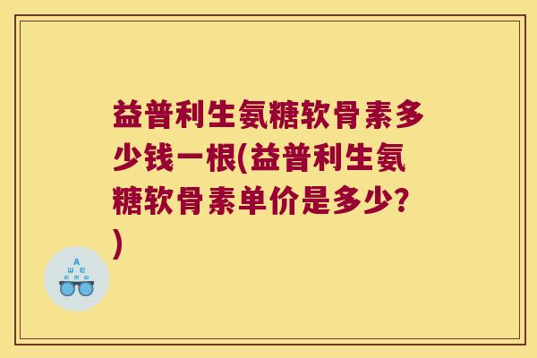 益普利生氨糖软骨素多少钱一根(益普利生氨糖软骨素单价是多少?) 益普利生氨糖软骨素多少钱一根(益普利生氨糖软骨素单价是多少?)
