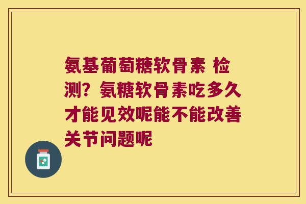 氨基葡萄糖软骨素 检测？氨糖软骨素吃多久才能见效呢能不能改善关节问题呢