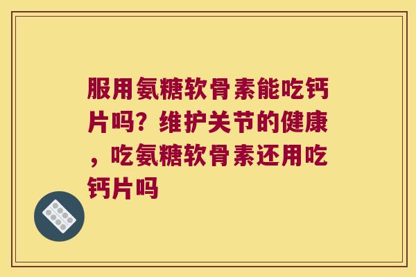 服用氨糖软骨素能吃钙片吗？维护关节的健康，吃氨糖软骨素还用吃钙片吗