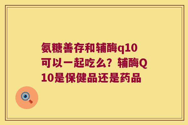 氨糖善存和辅酶q10可以一起吃么?辅酶Q10是保健品还是药品 氨糖善存和辅酶q10可以一起吃么?辅酶Q10是保健品还是药品