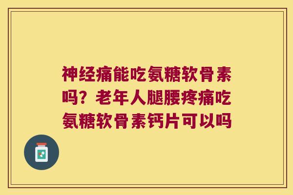 痛能吃氨糖软骨素吗？老年人腿腰吃氨糖软骨素钙片可以吗