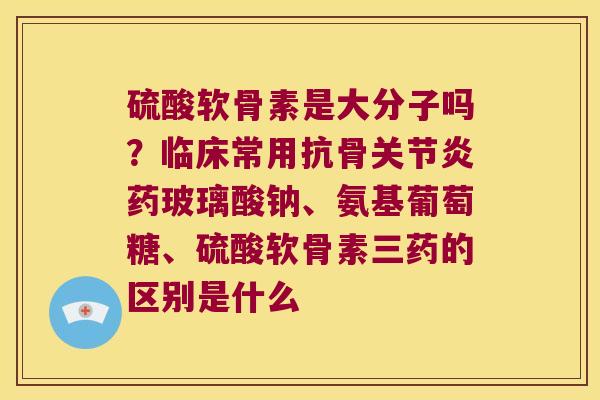 硫酸软骨素是大分子吗？临床常用抗骨药玻璃酸钠、氨基葡萄糖、硫酸软骨素三药的区别是什么