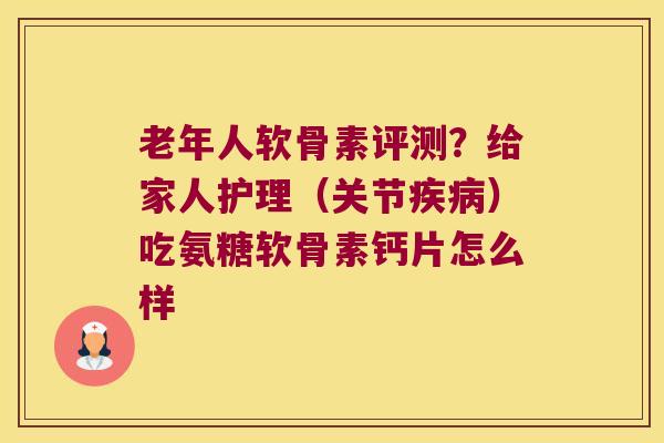 老年人软骨素评测？给家人护理（关节）吃氨糖软骨素钙片怎么样