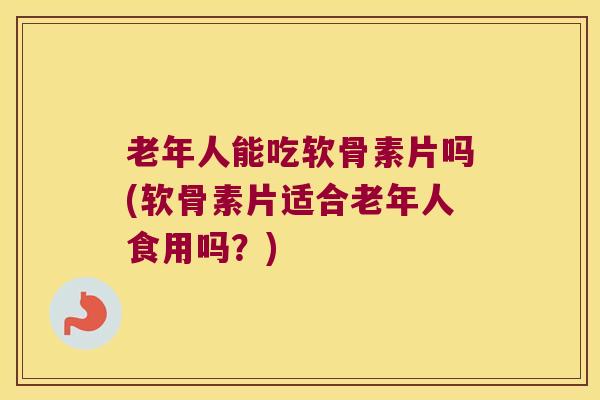 老年人能吃软骨素片吗(软骨素片适合老年人食用吗？)