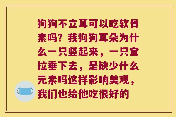 狗狗不立耳可以吃软骨素吗?我狗狗耳朵为什么一只竖起来,一只耷拉垂下去,是缺少什么元素吗这样影响美观,我们也给他吃很好的 狗狗不立耳可以吃软骨素吗?我狗狗耳朵为什么一只竖起来,一只耷拉垂下去,是缺少什么元素吗这样影响美观,我们也给他吃很好的