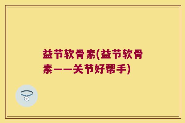益节软骨素(益节软骨素——关节好帮手)