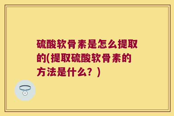 硫酸软骨素是怎么提取的(提取硫酸软骨素的方法是什么?) 硫酸软骨素是怎么提取的(提取硫酸软骨素的方法是什么?)