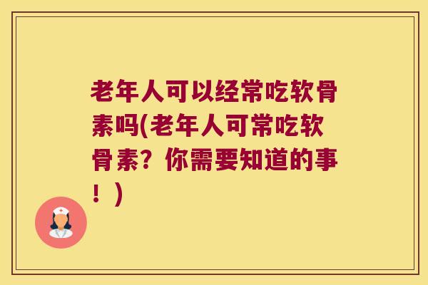老年人可以经常吃软骨素吗(老年人可常吃软骨素？你需要知道的事！)