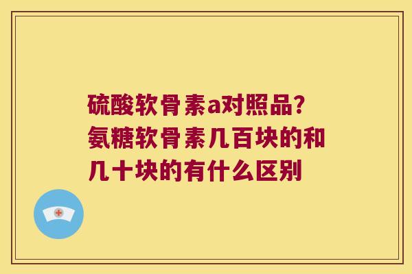 硫酸软骨素a对照品？氨糖软骨素几百块的和几十块的有什么区别