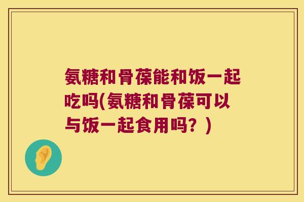 氨糖和骨葆能和饭一起吃吗(氨糖和骨葆可以与饭一起食用吗?) 氨糖和骨葆能和饭一起吃吗(氨糖和骨葆可以与饭一起食用吗?)