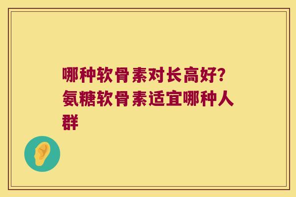 哪种软骨素对长高好?氨糖软骨素适宜哪种人群 哪种软骨素对长高好?氨糖软骨素适宜哪种人群