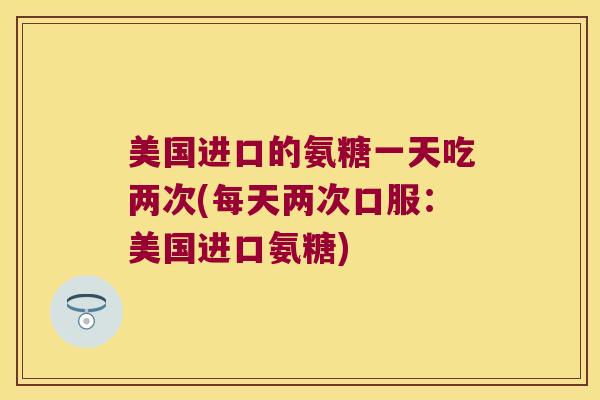 美国进口的氨糖一天吃两次(每天两次口服:美国进口氨糖) 美国进口的氨糖一天吃两次(每天两次口服:美国进口氨糖)