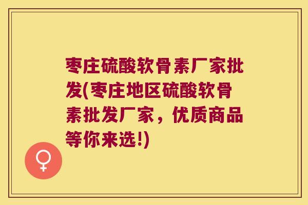 枣庄硫酸软骨素厂家批发(枣庄地区硫酸软骨素批发厂家，优质商品等你来选!)