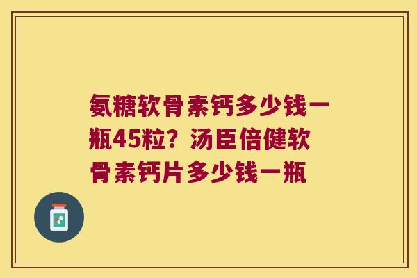 氨糖软骨素钙多少钱一瓶45粒？汤臣倍健软骨素钙片多少钱一瓶
