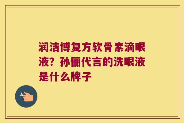 润洁博复方软骨素滴眼液?孙俪代言的洗眼液是什么牌子 润洁博复方软骨素滴眼液?孙俪代言的洗眼液是什么牌子
