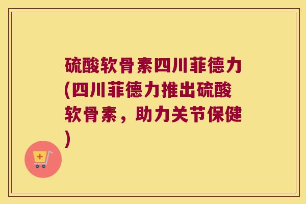 硫酸软骨素四川菲德力(四川菲德力推出硫酸软骨素,助力关节保健) 硫酸软骨素四川菲德力(四川菲德力推出硫酸软骨素,助力关节保健)