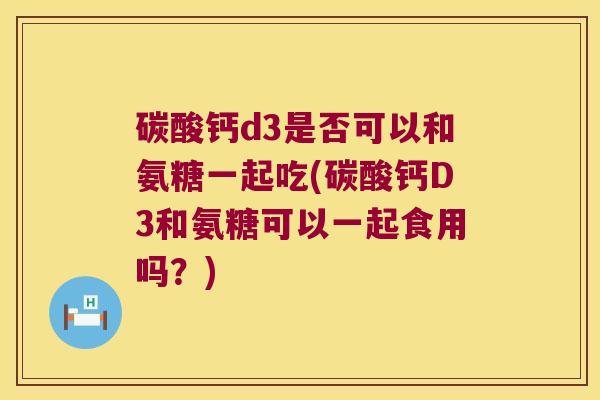 碳酸钙d3是否可以和氨糖一起吃(碳酸钙D3和氨糖可以一起食用吗?) 碳酸钙d3是否可以和氨糖一起吃(碳酸钙D3和氨糖可以一起食用吗?)