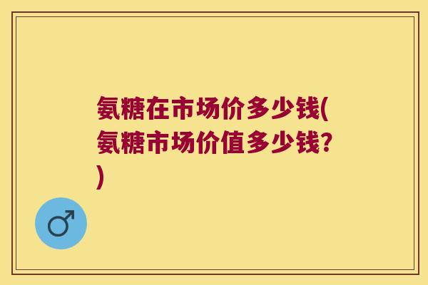氨糖在市场价多少钱(氨糖市场价值多少钱?) 氨糖在市场价多少钱(氨糖市场价值多少钱?)